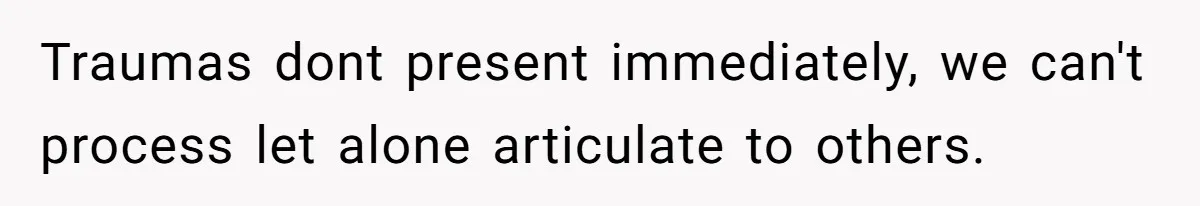 Traumas dont present immediately, we can't process let alone articulate to others.