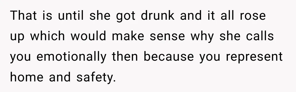 That is until she got drunk and it all rose up which would make sense why she calls you emotionally then because you represent home and safety.
