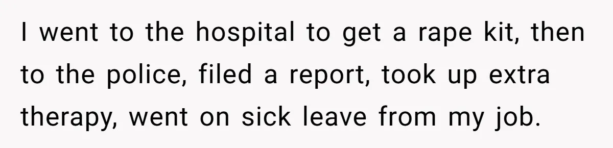 I went to the hospital to get a rape kit, then to the police, filed a report, took up extra therapy, went on sick leave from my job.