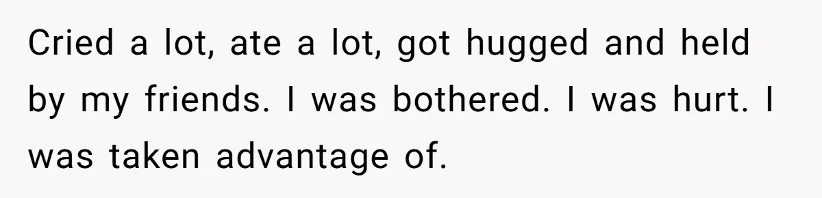 Cried a lot, ate a lot, got hugged and held by my friends. I was bothered. I was hurt. I was taken advantage of.