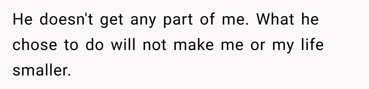 He doesn't get any part of me. What he chose to do will not make me or my life smaller.