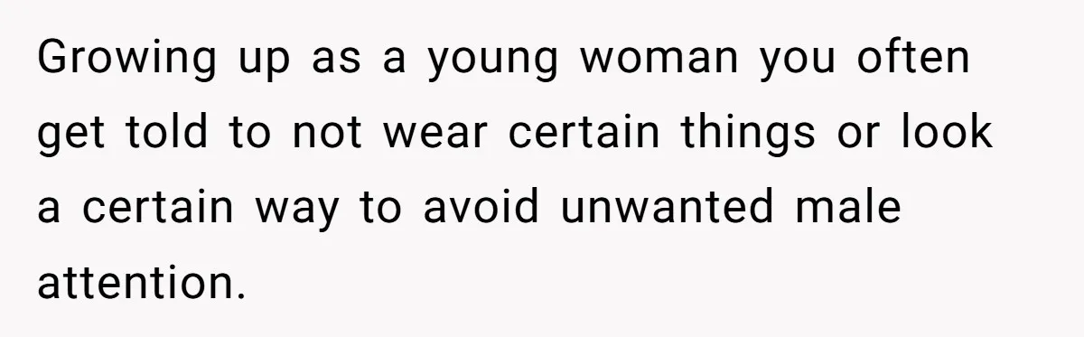 Growing up as a young woman you often get told to not wear certain things or look a certain way to avoid unwanted male attention.