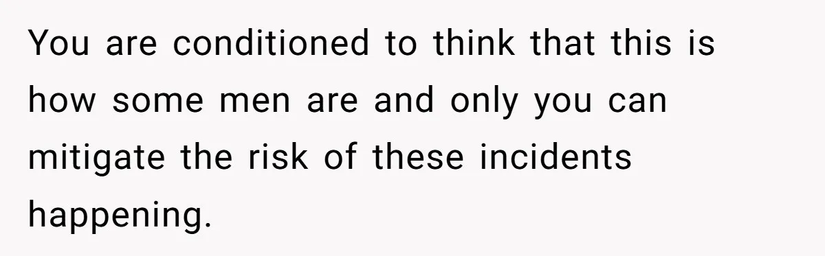 You are conditioned to think that this is how some men are and only you can mitigate the risk of these incidents happening.