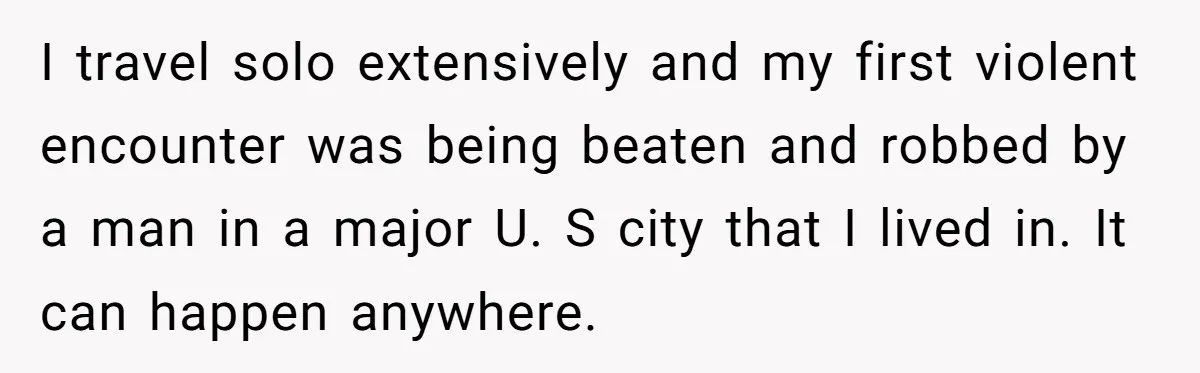 I travel solo extensively and my first violent encounter was being beaten and robbed by a man in a major U. S city that I lived in. It can happen...