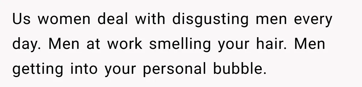 Us women deal with disgusting men every day. Men at work smelling your hair. Men getting into your personal bubble.