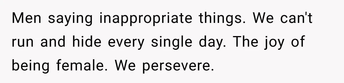 Men saying inappropriate things. We can't run and hide every single day. The joy of being female. We persevere.