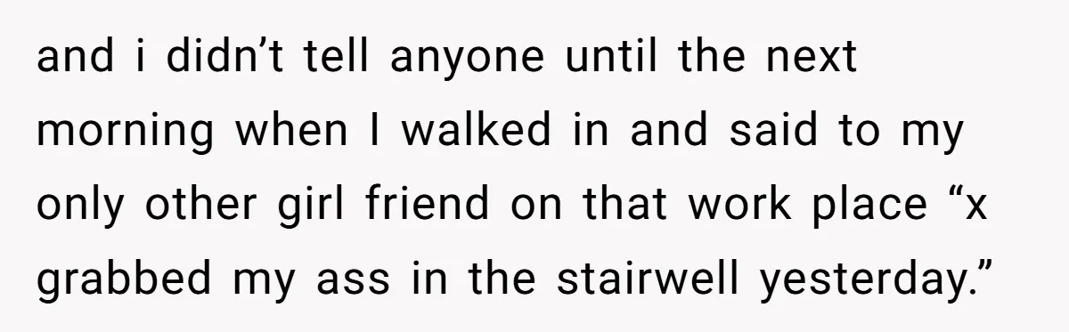 and i didn’t tell anyone until the next morning when I walked in and said to my only other girl friend on that work place “x grabbed my ass in...