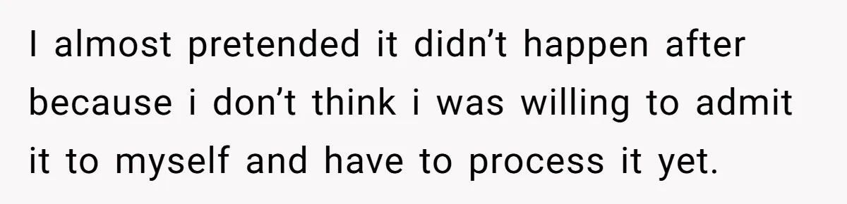 I almost pretended it didn’t happen after because i don’t think i was willing to admit it to myself and have to process it yet.