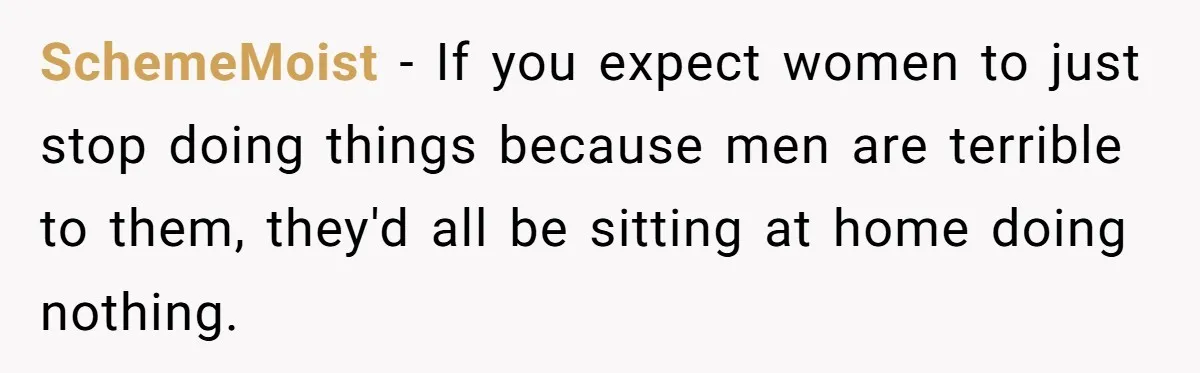 SchemeMoist − If you expect women to just stop doing things because men are terrible to them, they'd all be sitting at home doing nothing.