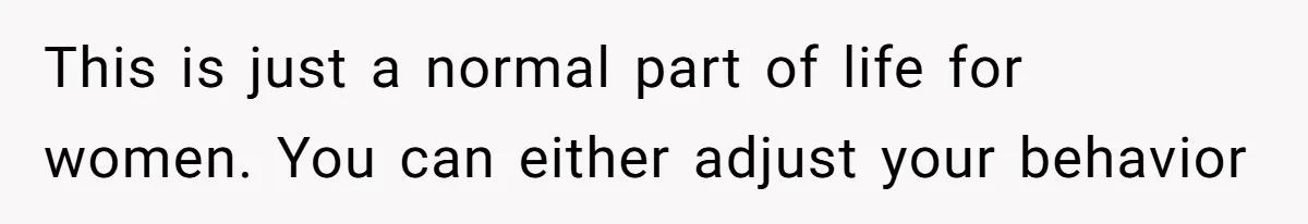 This is just a normal part of life for women. You can either adjust your behavior