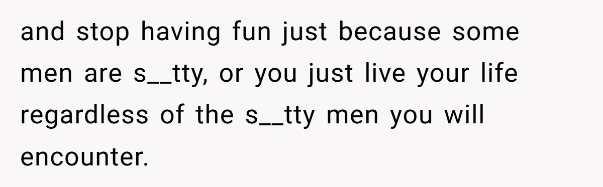 and stop having fun just because some men are s__tty, or you just live your life regardless of the s__tty men you will encounter.