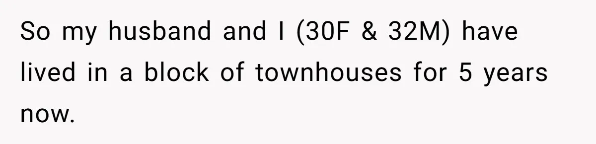 So my husband and I (30F & 32M) have lived in a block of townhouses for 5 years now.