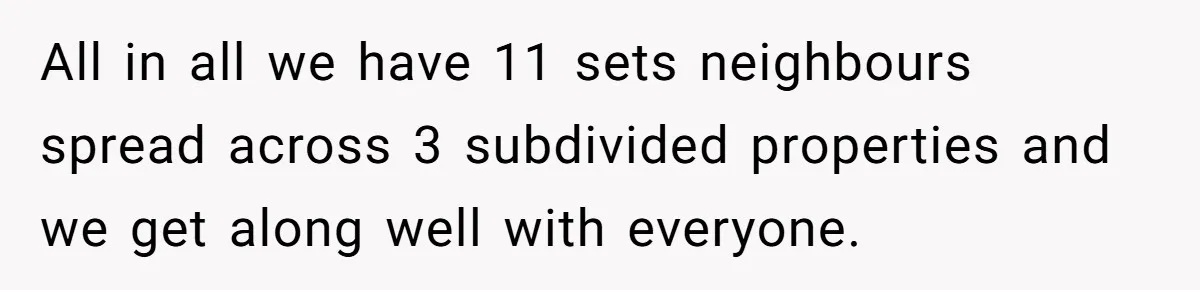 All in all we have 11 sets neighbours spread across 3 subdivided properties and we get along well with everyone.