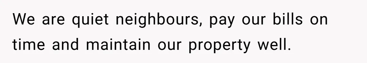 We are quiet neighbours, pay our bills on time and maintain our property well.