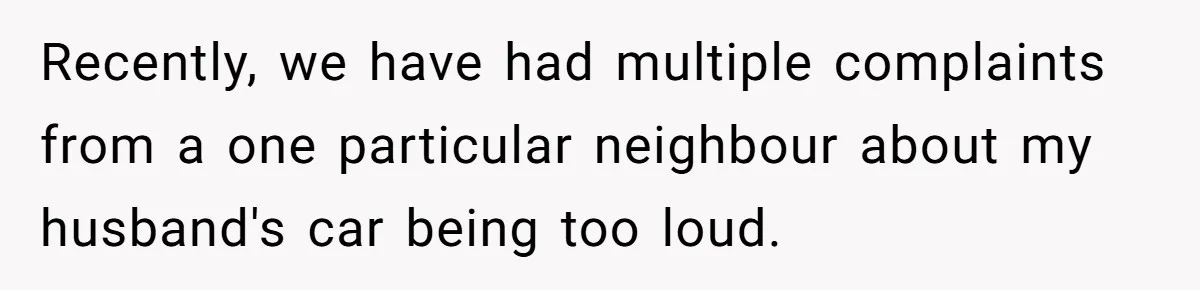 Recently, we have had multiple complaints from a one particular neighbour about my husband's car being too loud.