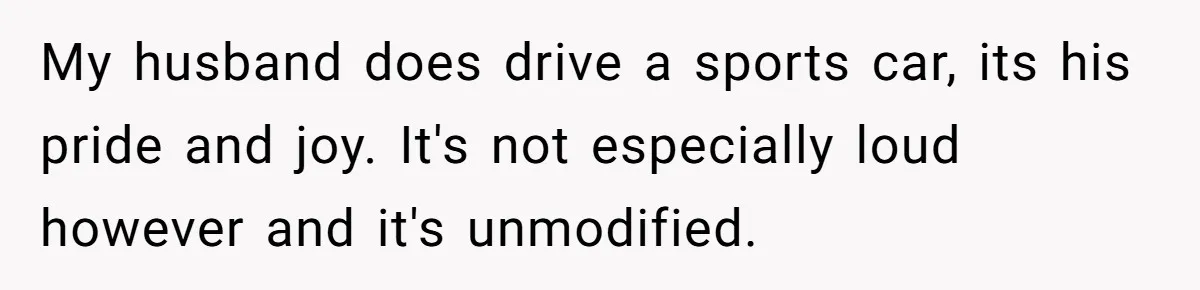 My husband does drive a sports car, its his pride and joy. It's not especially loud however and it's unmodified.