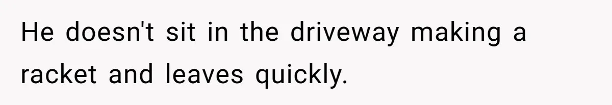 He doesn't sit in the driveway making a racket and leaves quickly.