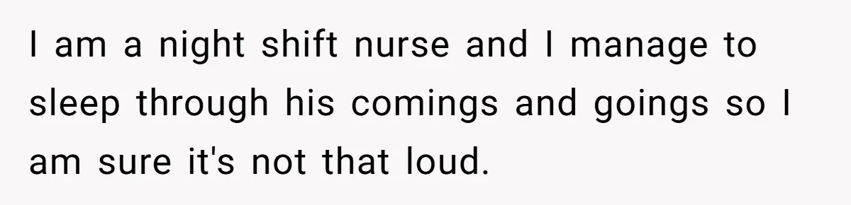 I am a night shift nurse and I manage to sleep through his comings and goings so I am sure it's not that loud.