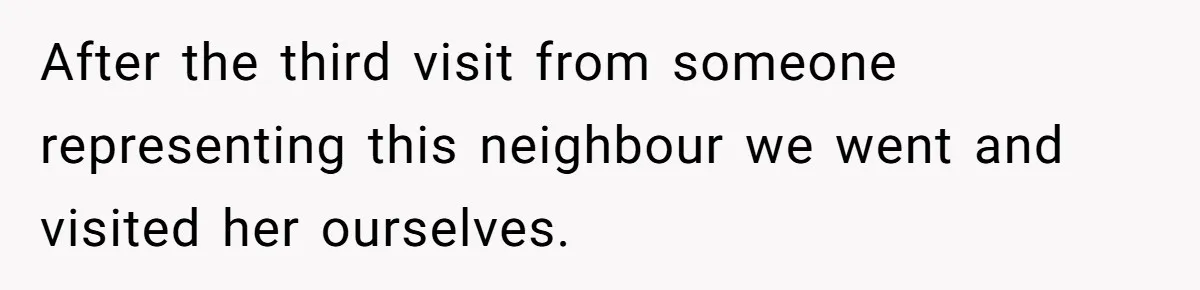 After the third visit from someone representing this neighbour we went and visited her ourselves.