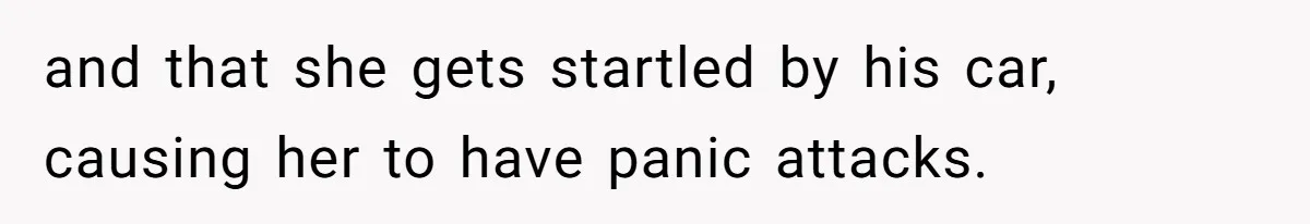 and that she gets startled by his car, causing her to have panic attacks.