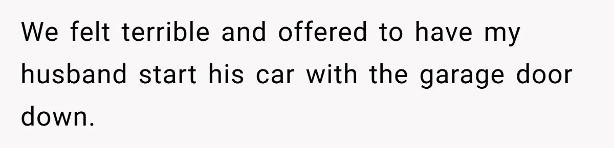 We felt terrible and offered to have my husband start his car with the garage door down.