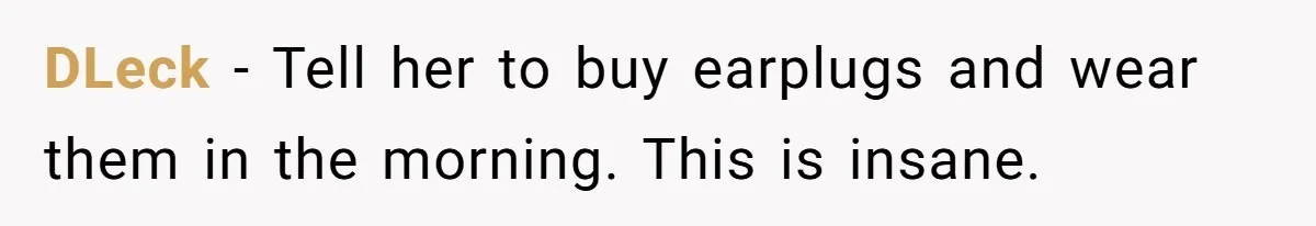 DLeck − Tell her to buy earplugs and wear them in the morning. This is insane.