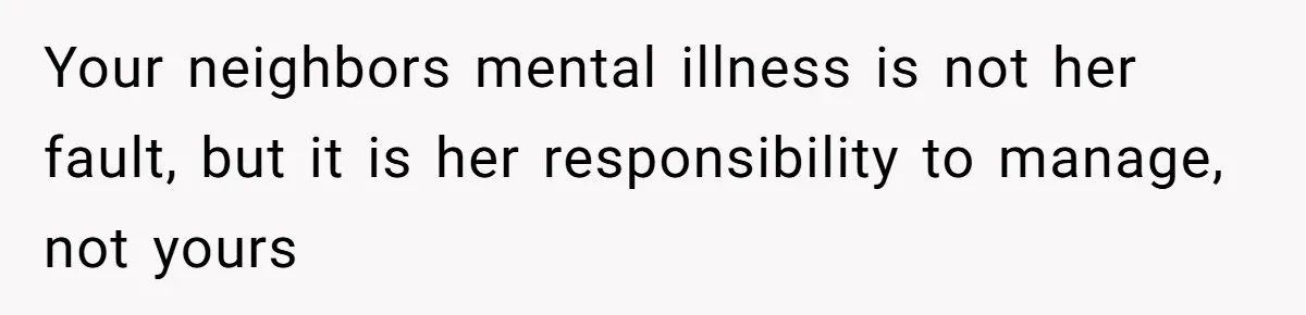 Your neighbors mental illness is not her fault, but it is her responsibility to manage, not yours