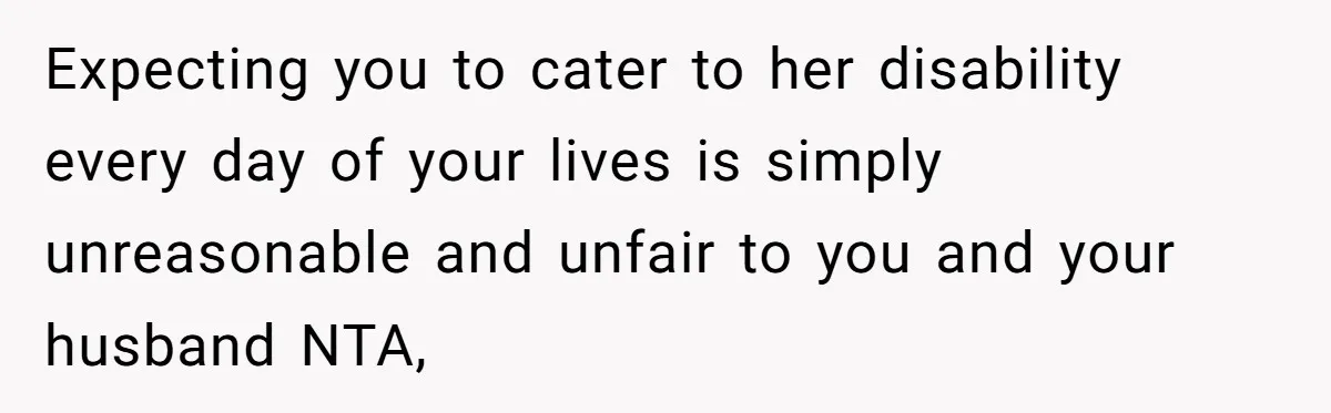 Expecting you to cater to her disability every day of your lives is simply unreasonable and unfair to you and your husband NTA,