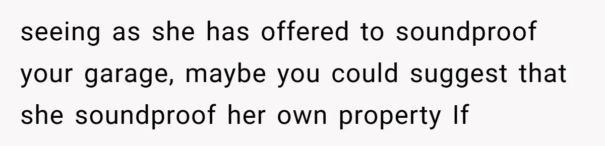seeing as she has offered to soundproof your garage, maybe you could suggest that she soundproof her own property If