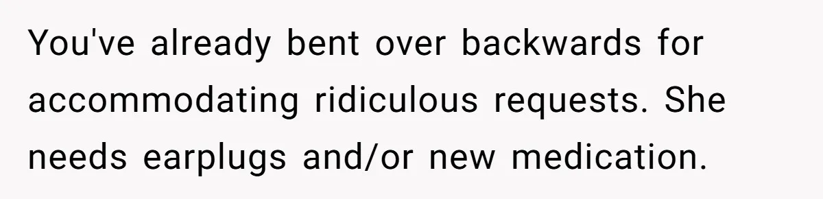 You've already bent over backwards for accommodating ridiculous requests. She needs earplugs and/or new medication.