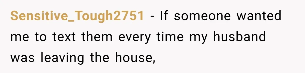 Sensitive_Tough2751 − If someone wanted me to text them every time my husband was leaving the house,