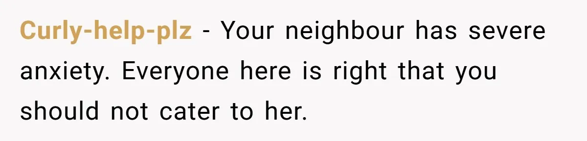 Curly-help-plz − Your neighbour has severe anxiety. Everyone here is right that you should not cater to her.