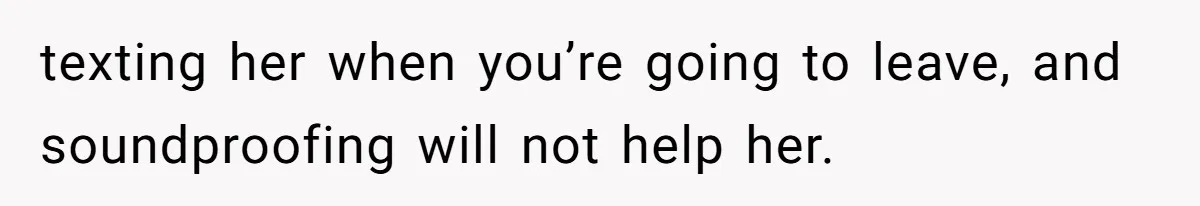 texting her when you’re going to leave, and soundproofing will not help her.
