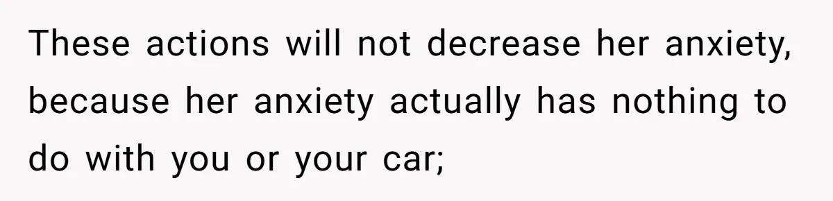 These actions will not decrease her anxiety, because her anxiety actually has nothing to do with you or your car;