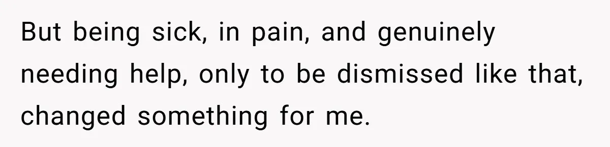 But being sick, in pain, and genuinely needing help, only to be dismissed like that, changed something for me.