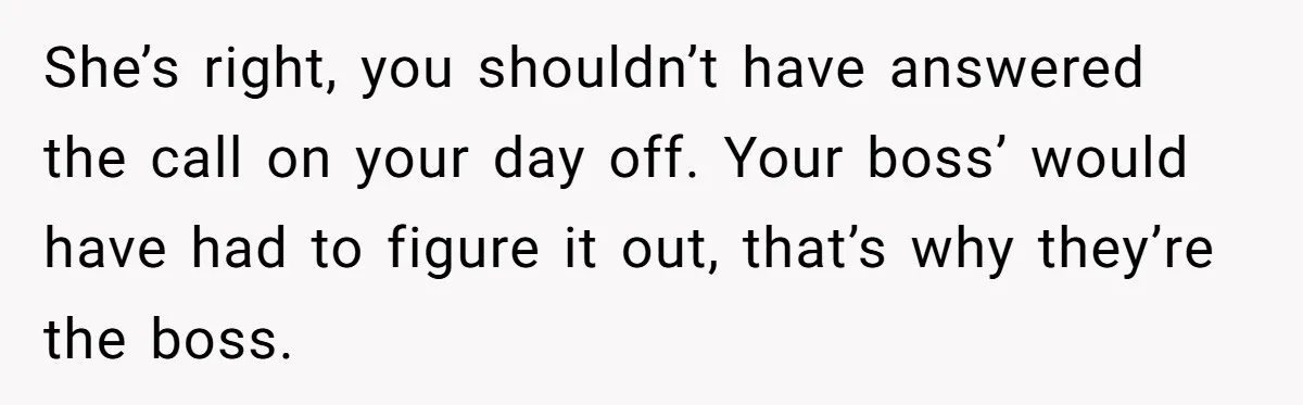 She’s right, you shouldn’t have answered the call on your day off. Your boss’ would have had to figure it out, that’s why they’re the boss.