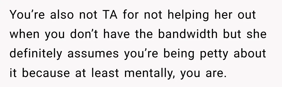 You’re also not TA for not helping her out when you don’t have the bandwidth but she definitely assumes you’re being petty about it because at least mentally, you are.
