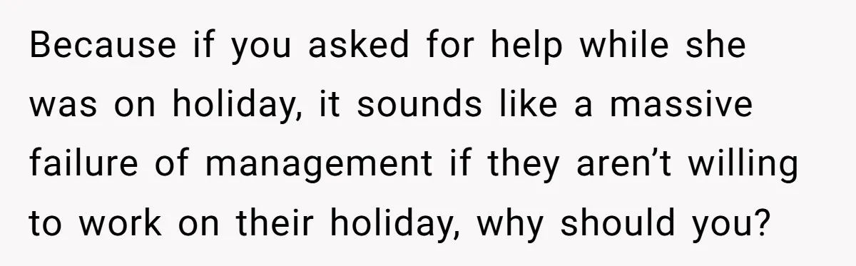 Because if you asked for help while she was on holiday, it sounds like a massive failure of management if they aren’t willing to work on their holiday, why should...