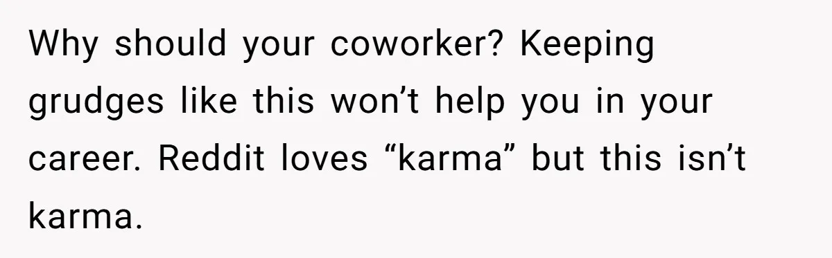 Why should your coworker? Keeping grudges like this won’t help you in your career. Reddit loves “karma” but this isn’t karma.