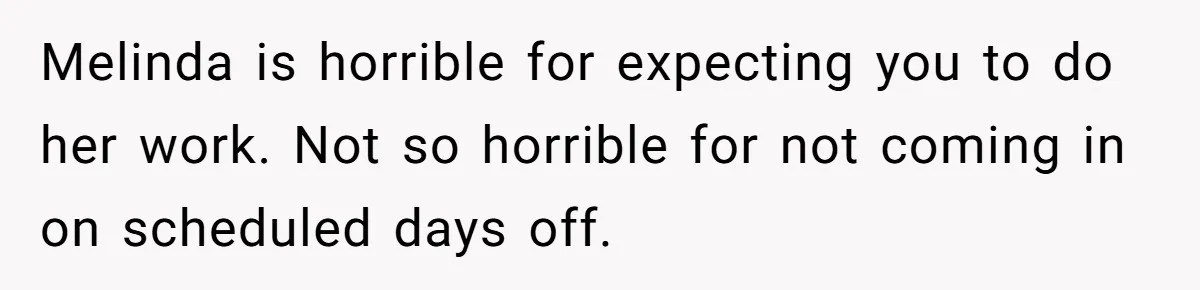 Melinda is horrible for expecting you to do her work. Not so horrible for not coming in on scheduled days off.