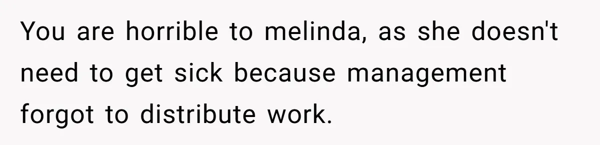 You are horrible to melinda, as she doesn't need to get sick because management forgot to distribute work.