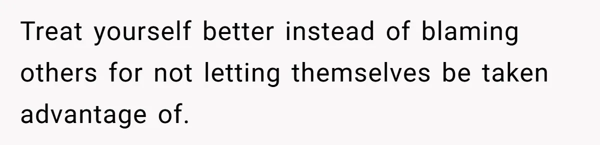 Treat yourself better instead of blaming others for not letting themselves be taken advantage of.