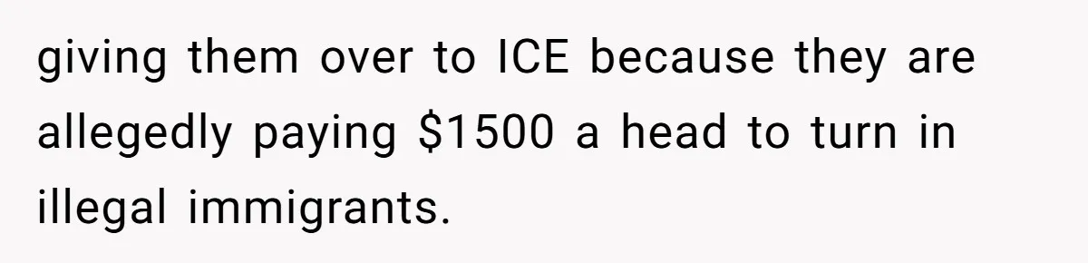 giving them over to ICE because they are allegedly paying $1500 a head to turn in illegal immigrants.