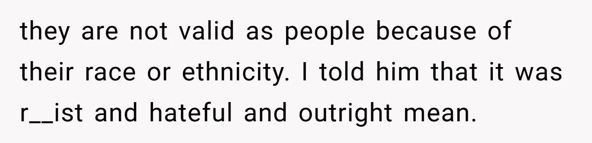 they are not valid as people because of their race or ethnicity. I told him that it was r__ist and hateful and outright mean.