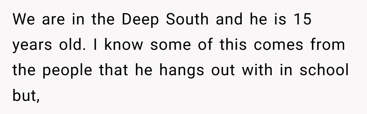 We are in the Deep South and he is 15 years old. I know some of this comes from the people that he hangs out with in school but,
