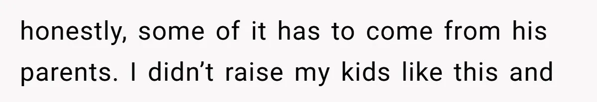 honestly, some of it has to come from his parents. I didn’t raise my kids like this and