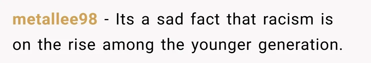 metallee98 − Its a sad fact that racism is on the rise among the younger generation.
