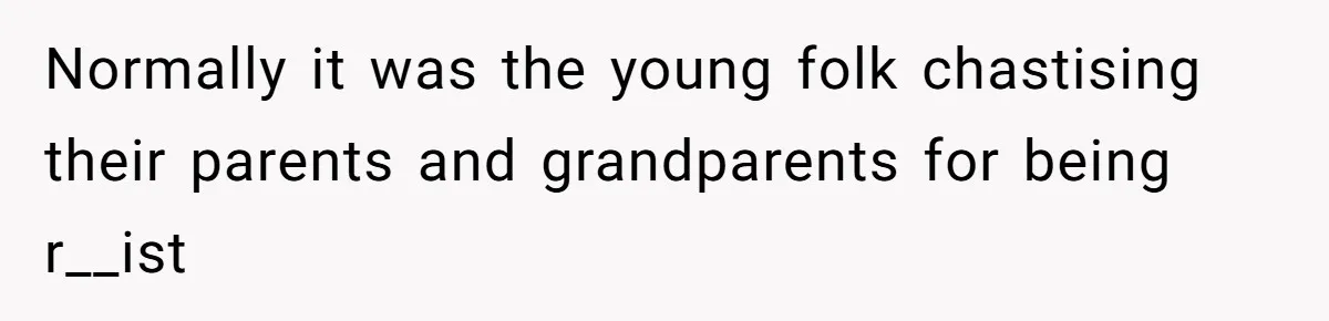 Normally it was the young folk chastising their parents and grandparents for being r__ist