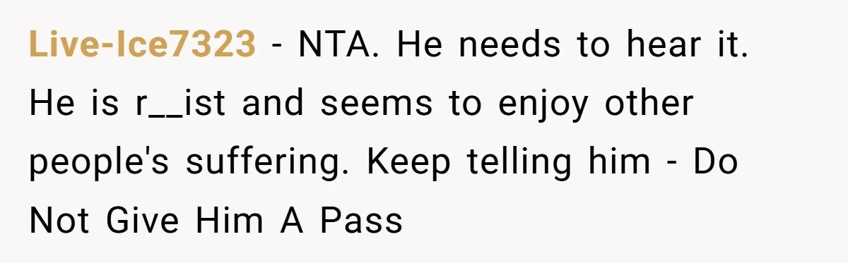 Live-Ice7323 − NTA. He needs to hear it. He is r__ist and seems to enjoy other people's suffering. Keep telling him - Do Not Give Him A Pass