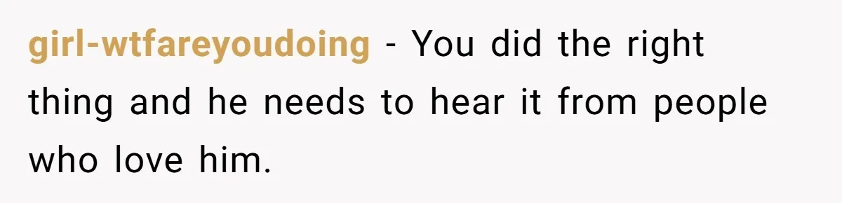 girl-wtfareyoudoing − You did the right thing and he needs to hear it from people who love him.